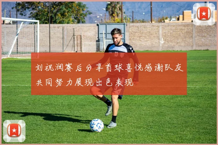 刘祝润赛后分享首球喜悦感谢队友共同努力展现出色表现