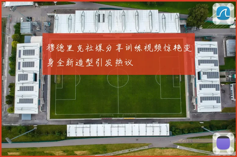 穆德里克社媒分享训练视频惊艳变身全新造型引发热议
