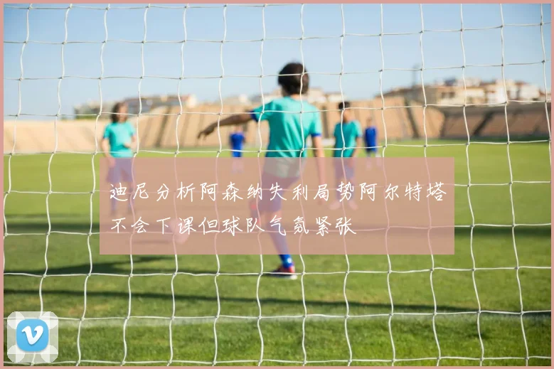 迪尼分析阿森纳失利局势阿尔特塔不会下课但球队气氛紧张