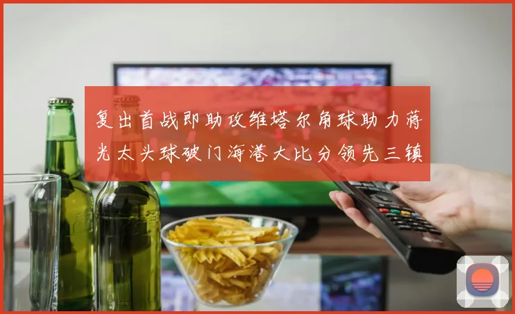 复出首战即助攻维塔尔角球助力蒋光太头球破门海港大比分领先三镇