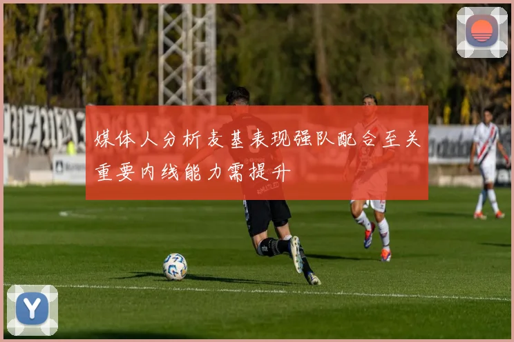 媒体人分析麦基表现强队配合至关重要内线能力需提升