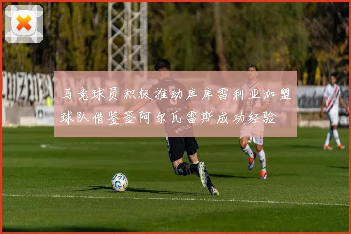 马竞球员积极推动库库雷利亚加盟球队借鉴签阿尔瓦雷斯成功经验