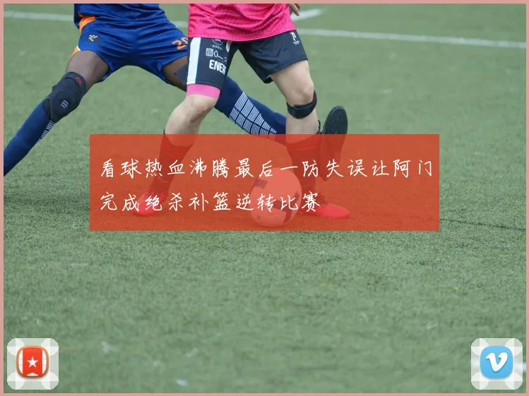 看球热血沸腾最后一防失误让阿门完成绝杀补篮逆转比赛